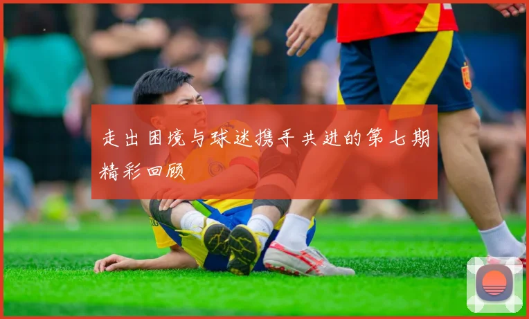 走出困境与球迷携手共进的第七期精彩回顾