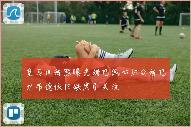 皇马训练照曝光姆巴佩回归合练巴尔韦德依旧缺席引关注