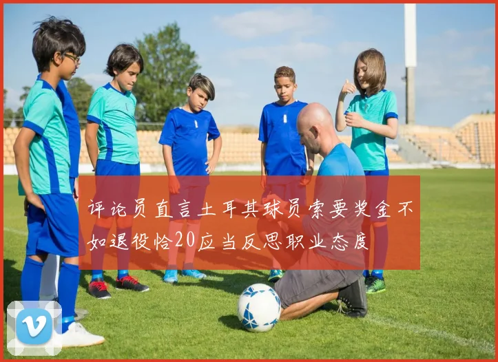 评论员直言土耳其球员索要奖金不如退役恰20应当反思职业态度