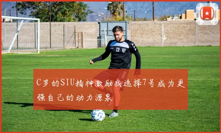 C罗的SIU精神激励我选择7号成为更强自己的动力源泉