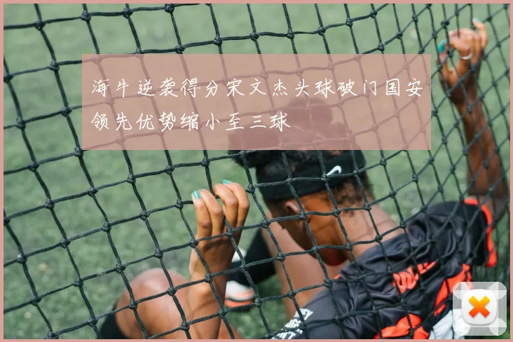 海牛逆袭得分宋文杰头球破门国安领先优势缩小至三球