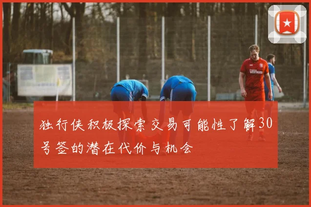 独行侠积极探索交易可能性了解30号签的潜在代价与机会