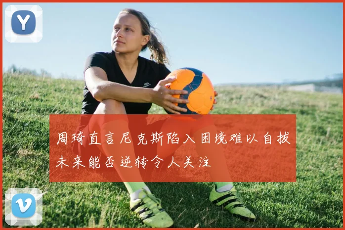 周琦直言尼克斯陷入困境难以自拔未来能否逆转令人关注