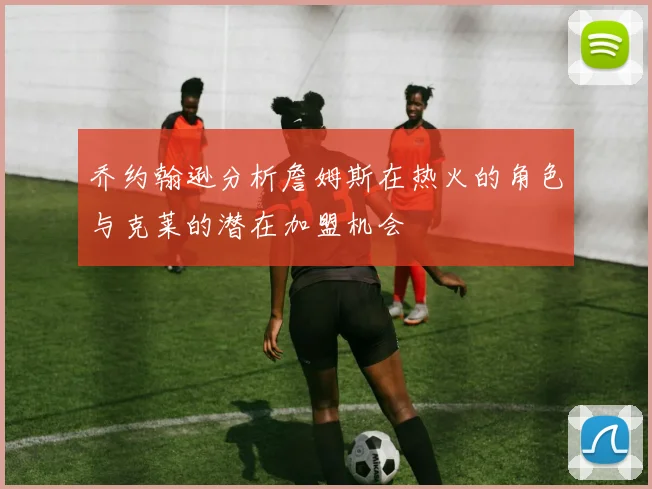 乔约翰逊分析詹姆斯在热火的角色与克莱的潜在加盟机会