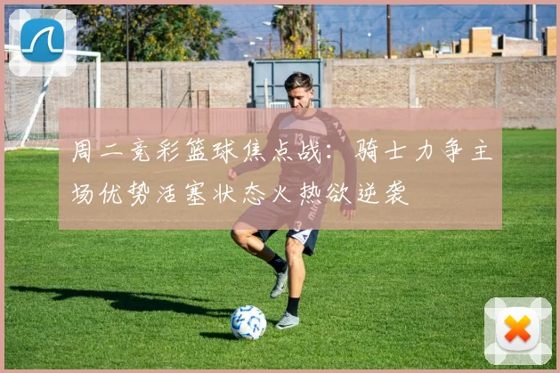 周二竞彩篮球焦点战：骑士力争主场优势活塞状态火热欲逆袭