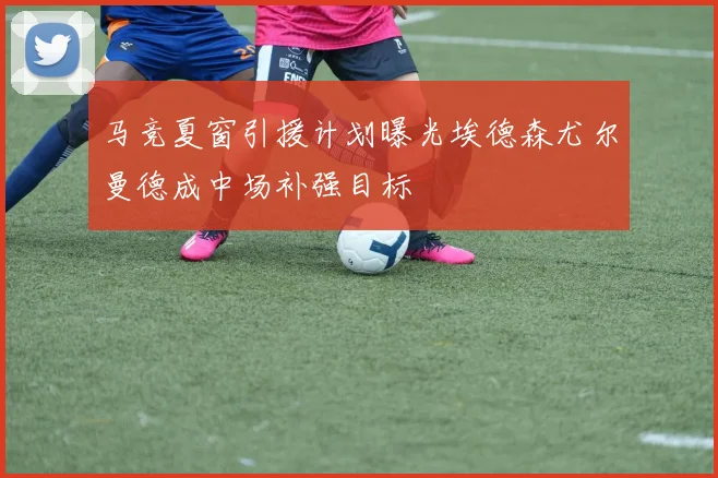 马竞夏窗引援计划曝光埃德森尤尔曼德成中场补强目标