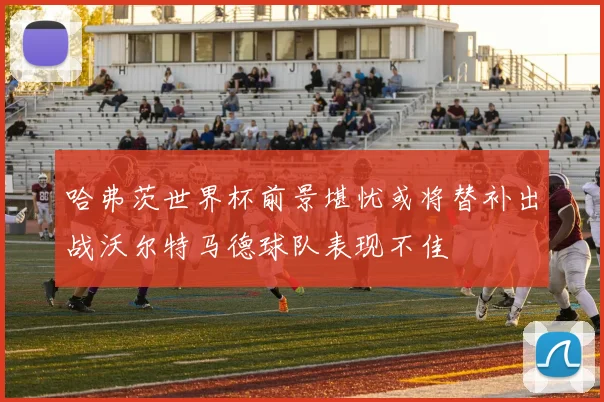 哈弗茨世界杯前景堪忧或将替补出战沃尔特马德球队表现不佳