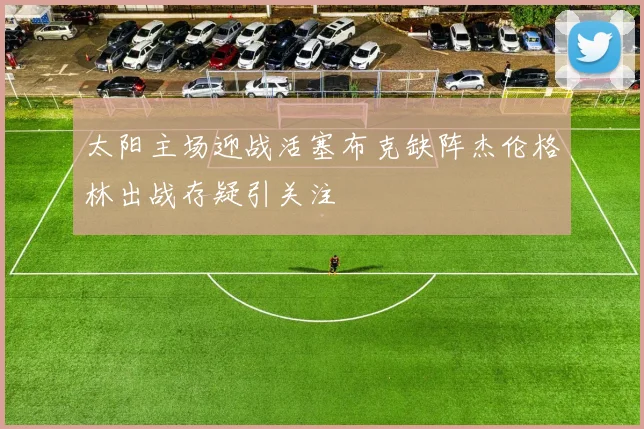 太阳主场迎战活塞布克缺阵杰伦格林出战存疑引关注