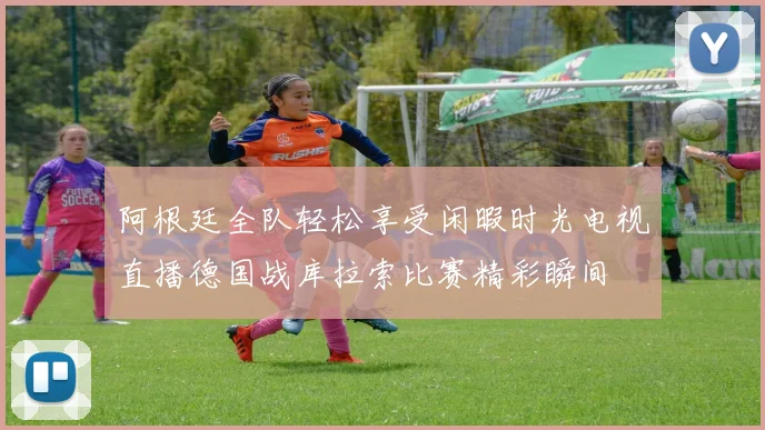 阿根廷全队轻松享受闲暇时光电视直播德国战库拉索比赛精彩瞬间