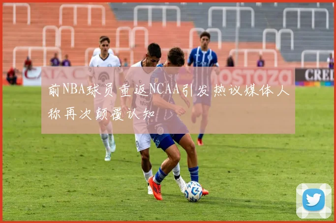 前NBA球员重返NCAA引发热议媒体人称再次颠覆认知