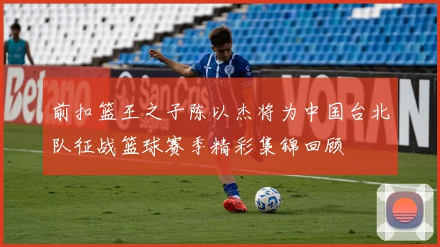 前扣篮王之子陈以杰将为中国台北队征战篮球赛季精彩集锦回顾