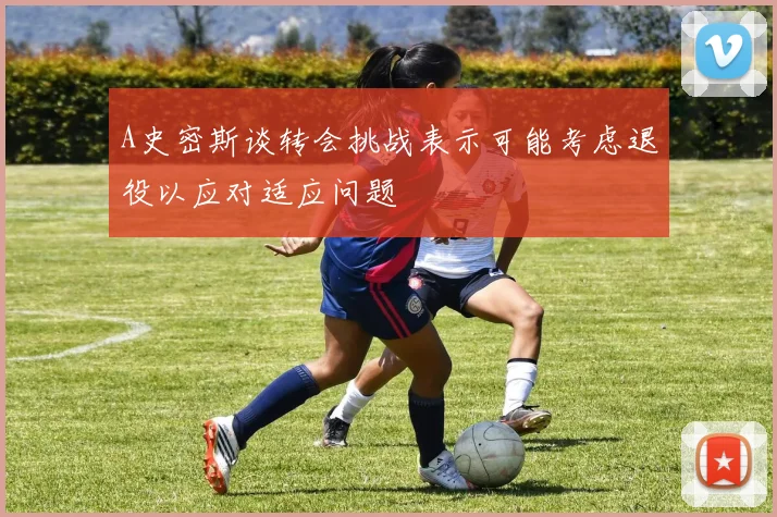 A史密斯谈转会挑战表示可能考虑退役以应对适应问题