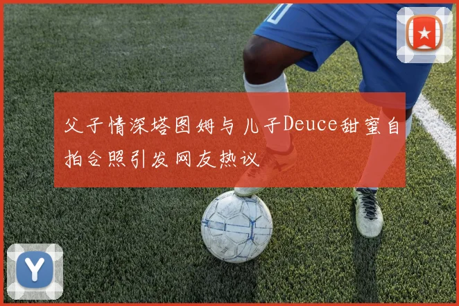 父子情深塔图姆与儿子Deuce甜蜜自拍合照引发网友热议