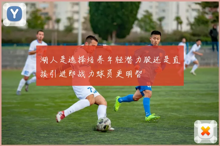 湖人是选择培养年轻潜力股还是直接引进即战力球员更明智