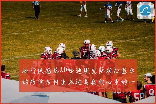独行侠感恩AD哈迪埃克萨姆拉塞尔的陪伴与付出永远是我们心中的一家人