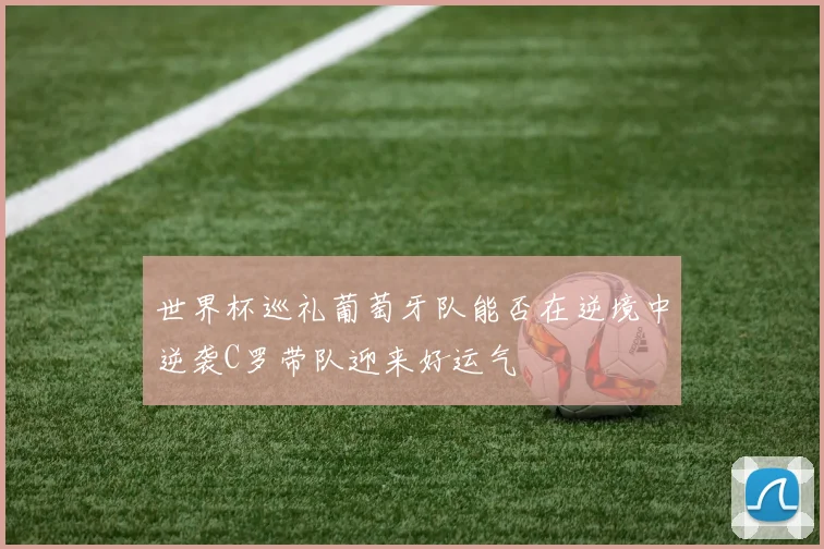 世界杯巡礼葡萄牙队能否在逆境中逆袭C罗带队迎来好运气