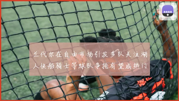 兰代尔在自由市场引发多队关注湖人快船骑士等球队争抢有望成热门球员