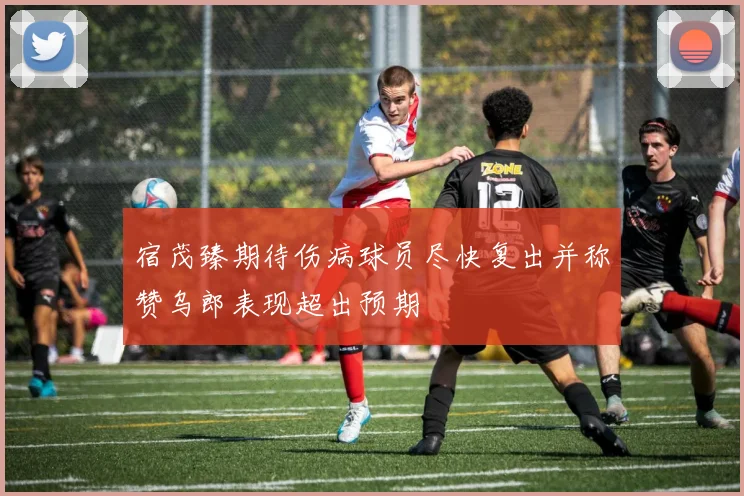 宿茂臻期待伤病球员尽快复出并称赞乌郎表现超出预期