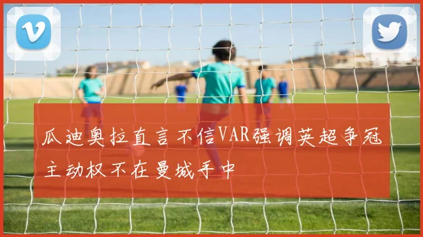 瓜迪奥拉直言不信VAR强调英超争冠主动权不在曼城手中