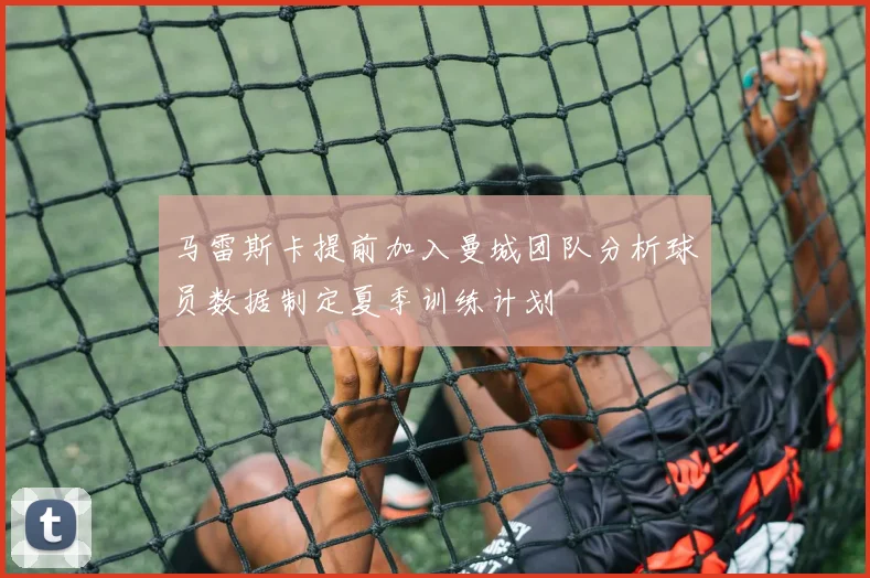 马雷斯卡提前加入曼城团队分析球员数据制定夏季训练计划