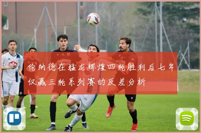 伦纳德在猛龙辉煌四轮胜利后七年仅赢三轮系列赛的反差分析